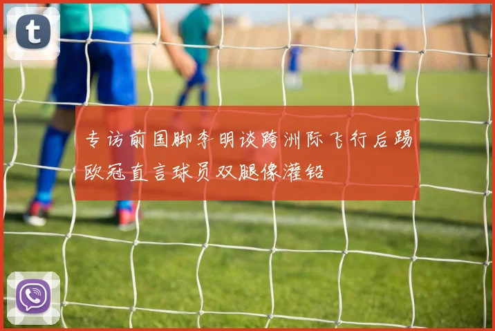 专访前国脚李明谈跨洲际飞行后踢欧冠直言球员双腿像灌铅